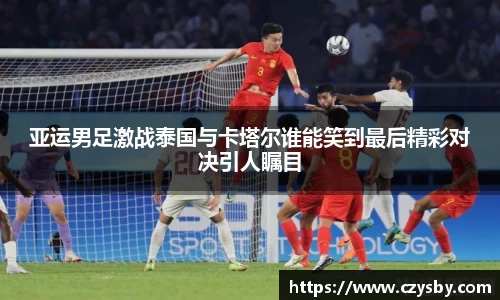 亚运男足激战泰国与卡塔尔谁能笑到最后精彩对决引人瞩目